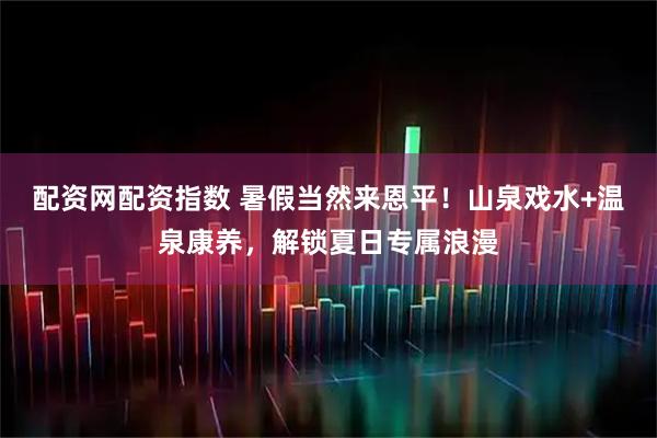 配资网配资指数 暑假当然来恩平！山泉戏水+温泉康养，解锁夏日专属浪漫