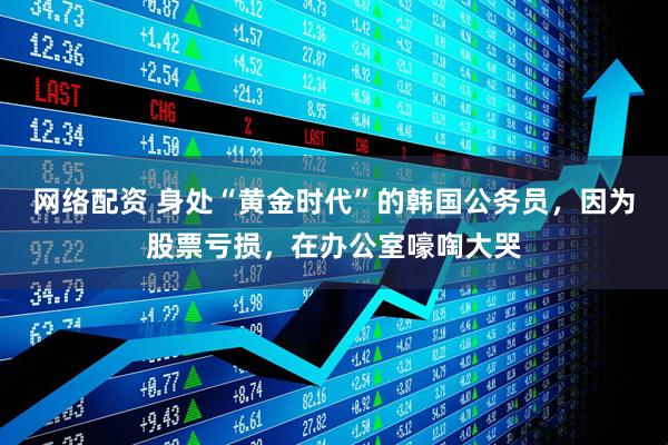 网络配资 身处“黄金时代”的韩国公务员,因为股票亏损,在办公室嚎啕大哭