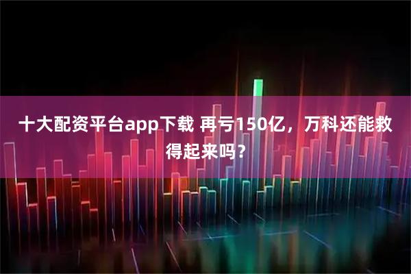 十大配资平台app下载 再亏150亿,万科还能救得起来吗?
