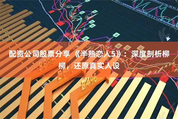 配资公司股票分享 《半熟恋人5》：深度剖析柳柳，还原真实人设