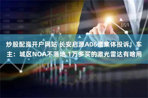 炒股配资开户网站 长安启源A06遭集体投诉！车主：城区NOA不落地 1万多买的激光雷达有啥用