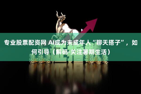 专业股票配资网 AI成为未成年人“聊天搭子”，如何引导（解码·关注暑期生活）