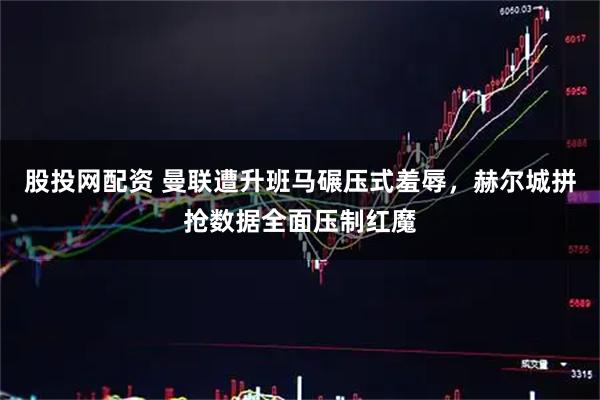 股投网配资 曼联遭升班马碾压式羞辱，赫尔城拼抢数据全面压制红魔
