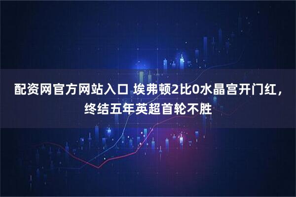 配资网官方网站入口 埃弗顿2比0水晶宫开门红，终结五年英超首轮不胜