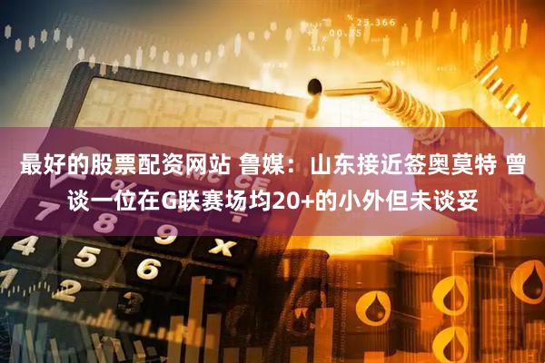 最好的股票配资网站 鲁媒：山东接近签奥莫特 曾谈一位在G联赛场均20+的小外但未谈妥