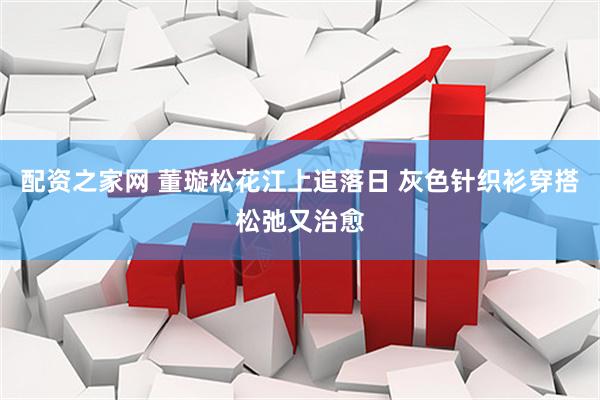 配资之家网 董璇松花江上追落日 灰色针织衫穿搭松弛又治愈