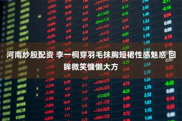 河南炒股配资 李一桐穿羽毛抹胸短裙性感魅惑 回眸微笑慵懒大方