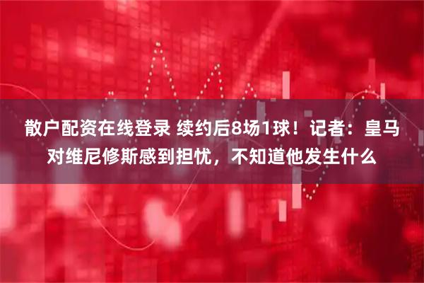 散户配资在线登录 续约后8场1球！记者：皇马对维尼修斯感到担忧，不知道他发生什么