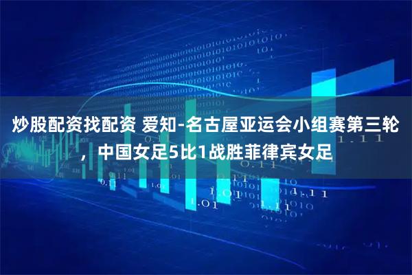 炒股配资找配资 爱知-名古屋亚运会小组赛第三轮，中国女足5比1战胜菲律宾女足