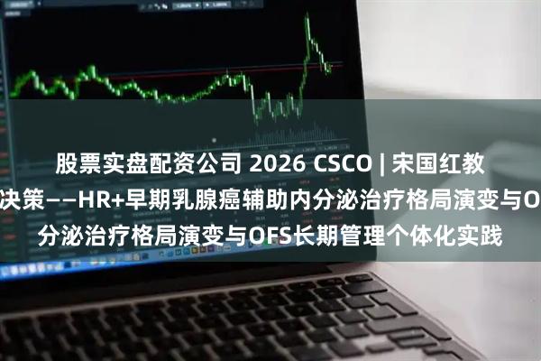 股票实盘配资公司 2026 CSCO | 宋国红教授：从百年求索到临床决策——HR+早期乳腺癌辅助内分泌治疗格局演变与OFS长期管理个体化实践