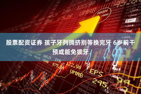 股票配资证券 孩子牙列拥挤别等换完牙 6岁前干预或能免拔牙