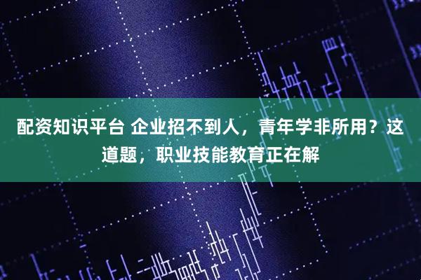 配资知识平台 企业招不到人，青年学非所用？这道题，职业技能教育正在解