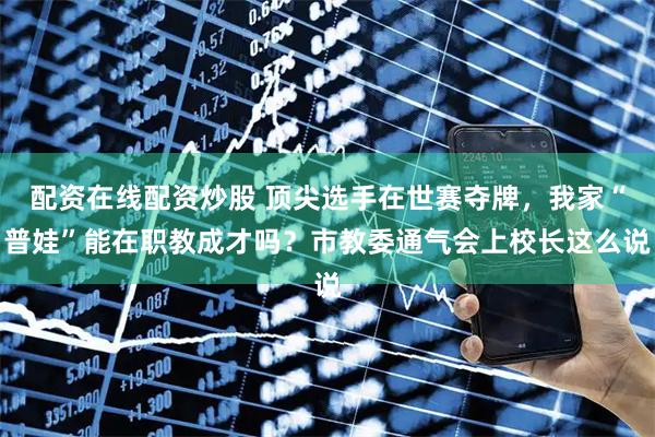 配资在线配资炒股 顶尖选手在世赛夺牌，我家“普娃”能在职教成才吗？市教委通气会上校长这么说